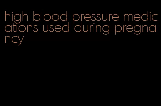 high blood pressure medications used during pregnancy