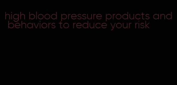 high blood pressure products and behaviors to reduce your risk