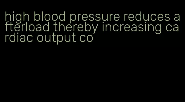 high blood pressure reduces afterload thereby increasing cardiac output co