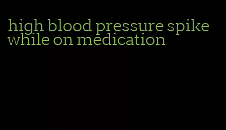 high blood pressure spike while on medication