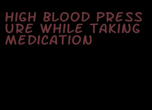 high blood pressure while taking medication