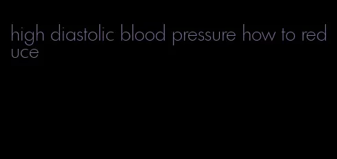 high diastolic blood pressure how to reduce