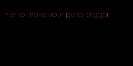 hiw to make your penis bigger