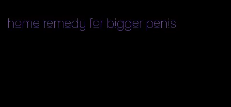 home remedy for bigger penis