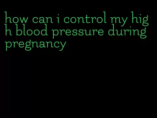 how can i control my high blood pressure during pregnancy