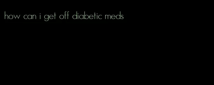 how can i get off diabetic meds
