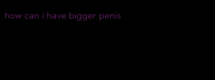 how can i have bigger penis