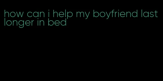 how can i help my boyfriend last longer in bed