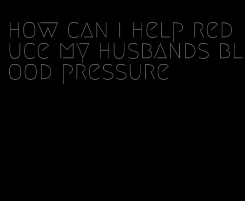 how can i help reduce my husbands blood pressure