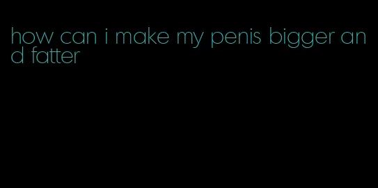 how can i make my penis bigger and fatter