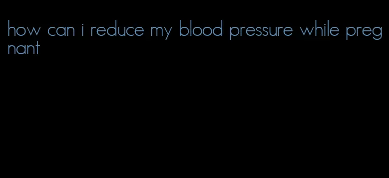 how can i reduce my blood pressure while pregnant