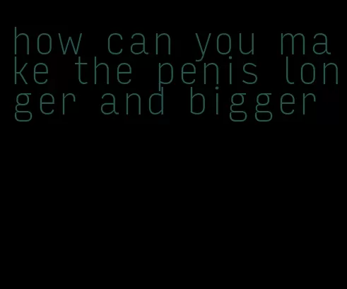 how can you make the penis longer and bigger