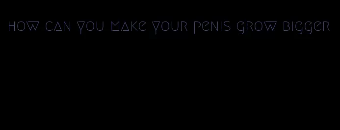 how can you make your penis grow bigger