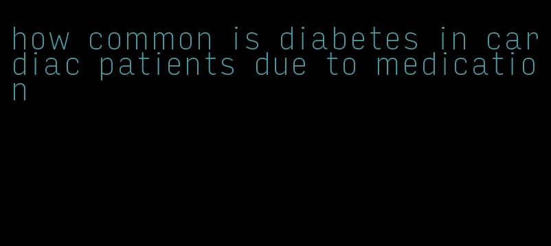 how common is diabetes in cardiac patients due to medication