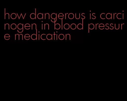 how dangerous is carcinogen in blood pressure medication