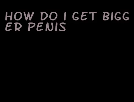 how do i get bigger penis