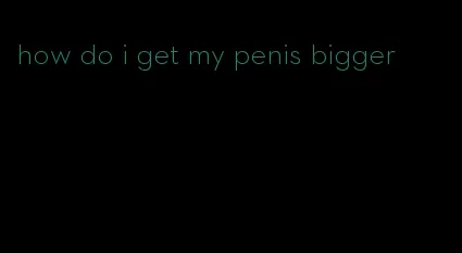 how do i get my penis bigger