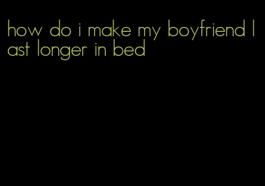 how do i make my boyfriend last longer in bed
