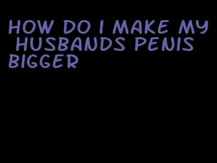 how do i make my husbands penis bigger