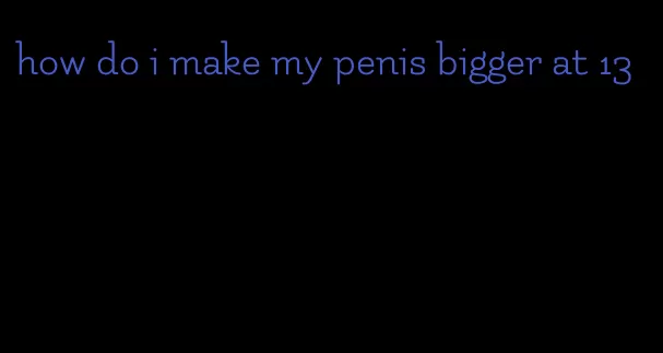 how do i make my penis bigger at 13