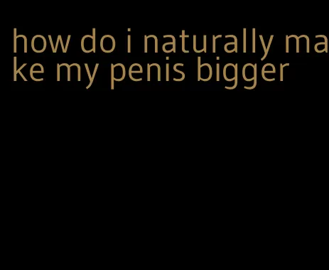 how do i naturally make my penis bigger