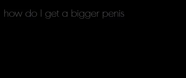 how do l get a bigger penis