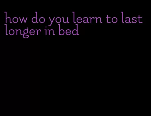 how do you learn to last longer in bed