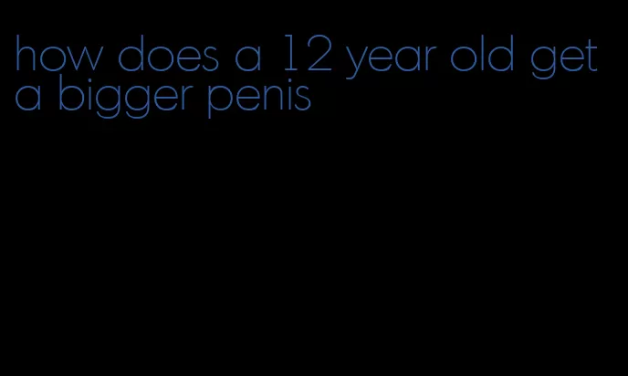 how does a 12 year old get a bigger penis