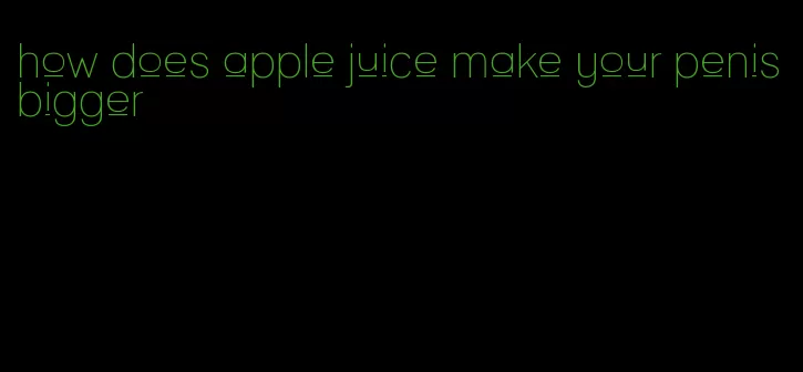 how does apple juice make your penis bigger