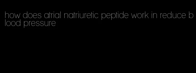 how does atrial natriuretic peptide work in reduce blood pressure