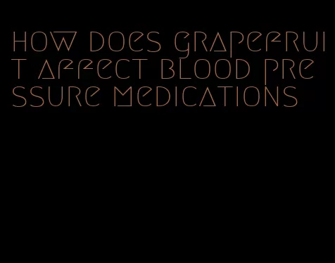 how does grapefruit affect blood pressure medications
