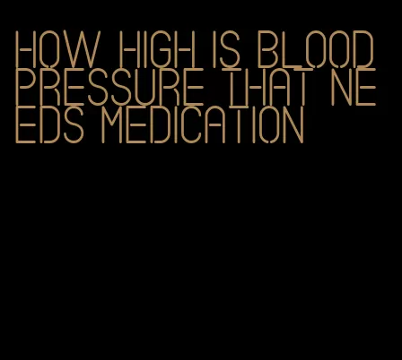 how high is blood pressure that needs medication