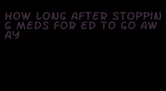 how long after stopping meds for ed to go away