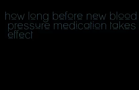 how long before new blood pressure medication takes effect