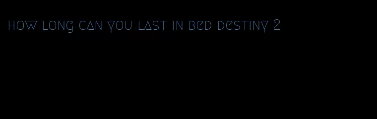 how long can you last in bed destiny 2