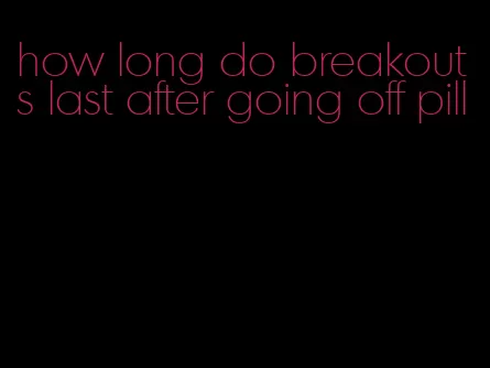 how long do breakouts last after going off pill