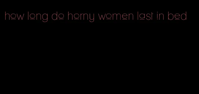 how long do horny women last in bed