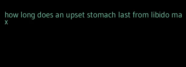 how long does an upset stomach last from libido max