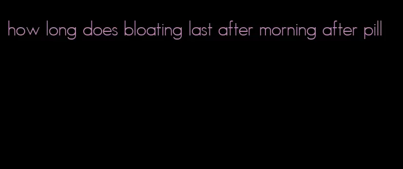 how long does bloating last after morning after pill