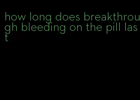 how long does breakthrough bleeding on the pill last