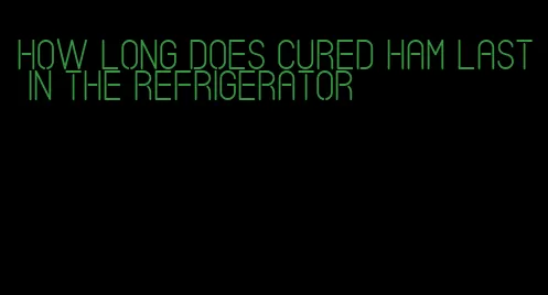 how long does cured ham last in the refrigerator