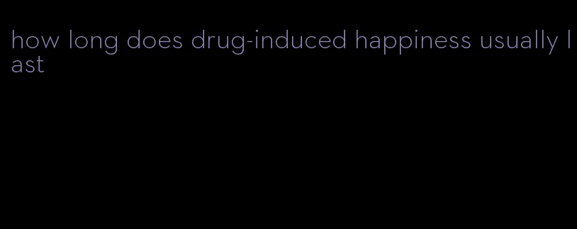 how long does drug-induced happiness usually last