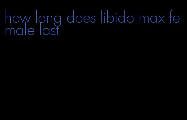 how long does libido max female last
