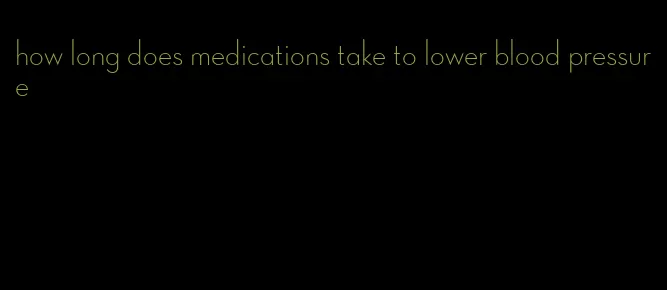 how long does medications take to lower blood pressure