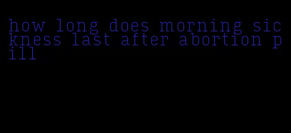 how long does morning sickness last after abortion pill