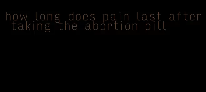 how long does pain last after taking the abortion pill