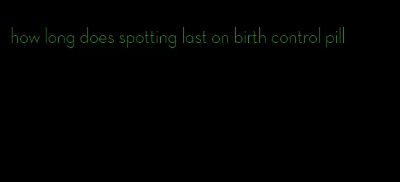 how long does spotting last on birth control pill
