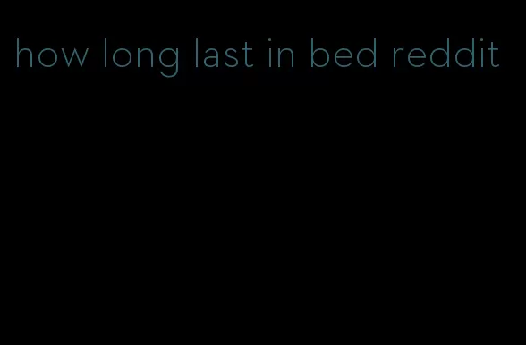 how long last in bed reddit