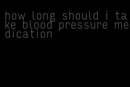 how long should i take blood pressure medication