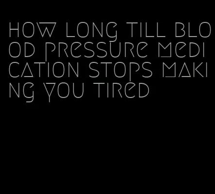 how long till blood pressure medication stops making you tired